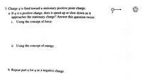 3. Charge q is fired toward a stationary positive point charge.
a. If q is a positive charge, does it speed up or slow down as it
approaches the stationary charge? Answer this question twice:
i. Using the concept of force.
ii. Using the concept of energy.
b. Repeat part a for q as a negative charge.
