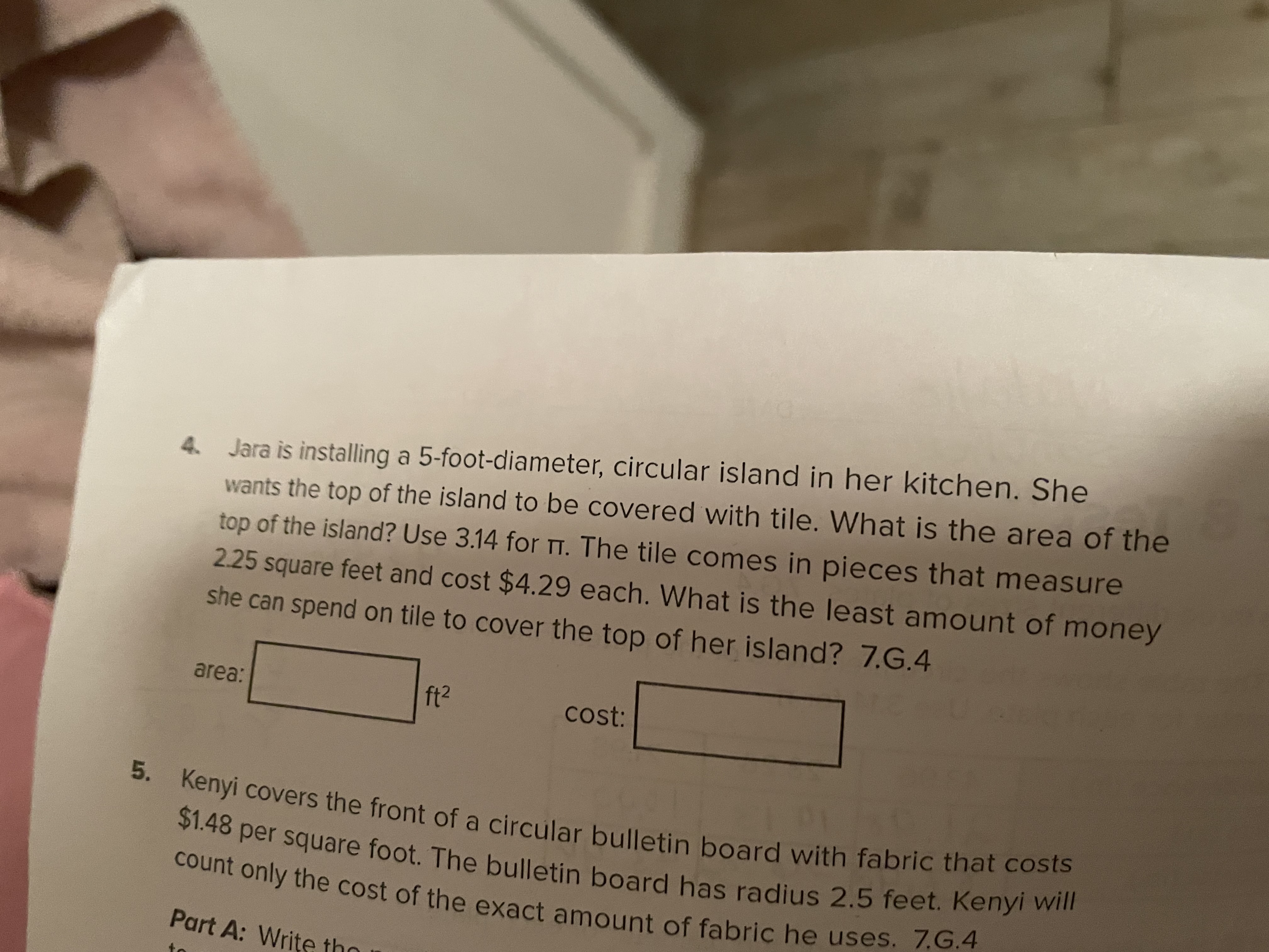 5. Kenyi covers the front of a circular bulletin board with fabric that costs
count only the cost of the exact amount of fabric he uses. 7.G.4
$1.48 per square foot. The bulletin board has radius 2.5 feet. Kenyi will
Jara is installing a 5-foot-diameter, circular island in her kitchen. She
wants the top of the island to be covered with tile. What is the area of the
top of the island? Use 3.14 for Tt. The tile comes in pieces that measure
2.25 square feet and cost $4.29 each. What is the least amount of money
she can spend on tile to cover the top of her island? 7.G.4
area:
ft2
cost:
Part A: Write tho
