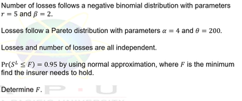 Number of losses follows a negative binomial distribution with parameters
r = 5 and ß = 2.
Losses follow a Pareto distribution with parameters a = 4 and 0 = 200.
Losses and number of losses are all independent.
Pr(S¹ ≤ F) = 0.95 by using normal approximation, where F is the minimum
find the insurer needs to hold.
Determine F.P