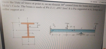 Show the State of Stress at point m, on an element 30° rotated from the beam axis and on
Mohr's Circle. The beam is made of W6 X 12, 4992 Steel. It is Pin supported at A, lying on a
roller support at C.
d
Af
}}}
-bf
(w
d/4
-
5 kips
B – 5ft —-
|
10ft
10ft
Guide Me
3 kips
What's New