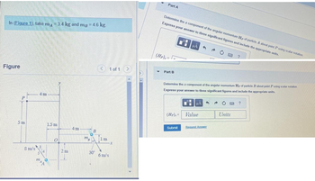 In (Figure 1), take m = 3.4 kg and mp = 4.6 kg.
Figure
P
5 m
8 m/s
4 m
m
1.5 m
O
AA
0
y
2m
4 m
772
B
C
30⁰
< 1 of 1 >
1m
6 m/s
x
Part A
▼
Determine the z component of the angular momentum Hp of particle A about point Pusing scalar notation.
Express your answer to three significant figures and include the appropriate units.
(Hp),=
Part B
pl
T
HA
Submit
Determine the z component of the angular momentum Hp of particle B about point P using scalar notation
Express your answer to three significant figures and include the appropriate units.
μÀ
(Hp),= Value
Request Answer
?
Units
?