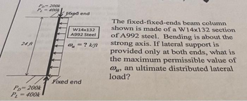 24 ft
Po-200k
400k
PD=200k
PL=400k
Fixed end
W14x132
A992 Steel
= ? k/ft
@₁ =
Fixed end
The fixed-fixed-ends beam column
shown is made of a W14x132 section
of A992 steel. Bending is about the
strong axis. If lateral support is
provided only at both ends, what is
the maximum permissible value of
@u, an ultimate distributed lateral
load?