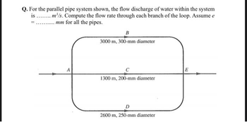 Q. For the parallel pipe system shown, the flow discharge of water within the system
is ........ m³/s. Compute the flow rate through each branch of the loop. Assume e
.mm for all the pipes.
=
A
B
3000 m, 300-mm diameter
1300 m, 200-mm diameter
D
2600 m, 250-mm diameter
E