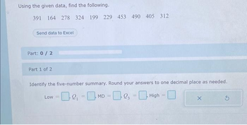 Using the given data, find the following.
391 164 278 324 199 229 453 490 405 312
Send data to Excel
Part: 0/2
Part 1 of 2
Identify the five-number summary. Round your answers to one decimal place as needed.
-0₁-MD-23 =High = |
Low =
=
X