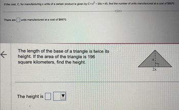 If the cost, C, for manufacturing x units of a certain product is given by C=x²-20x +45, find the number of units manufactured at a cost of $8970.
There are units manufactured at a cost of $8970.
←
The length of the base of a triangle is twice its
height. If the area of the triangle is 196
square kilometers, find the height.
The height is
2x