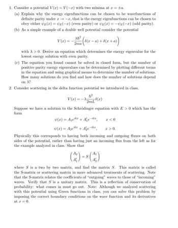 1. Consider a potential V(x) = V(-x) with two minima at x = ±a.
(a) Explain why the energy eigenfunctions can be chosen to be wavefunctions of
definite parity under x-x, that is the energy eigenfunctions can be chosen to
obey either E(x) = VE(-x) (even parity) or VE(x) = -VE(-x) (odd parity).
(b) As a simple example of a double well potential consider the potential
V(x) =
Ah²
2ma
6(x-a)+(x+a)
with >0. Derive an equation which determines the energy eigenvalue for the
lowest energy solution with even parity.
(c) The equation you found cannot be solved in closed form, but the number of
positive parity energy eigenvalues can be determined by plotting different terms
in the equation and using graphical means to determine the number of solutions.
How many solutions do you find and how does the number of solutions depend
on A?
2. Consider scattering in the delta function potential we introduced in class,
V(x) = -
ħ2
2mL(x)
Suppose we have a solution to the Schrödinger equation with E> 0 which has the
form
(x) = A₁eikx
+ A₁e-ikx,
x < 0
ikx
x > 0.
(x) = Aze + Aze-ikx,
Physically this corresponds to having both incoming and outgoing fluxes on both
sides of the potential, rather than having just an incoming flux from the left as for
the example analyzed in class. Show that
= S
A₁
(M)-(X)
where S is a two by two matrix, and find the matrix S. This matrix is called
the S-matrix or scattering matrix in more advanced treatments of scattering. Note
that the S-matrix relates the coefficients of "outgoing" waves to those of "incoming"
waves. Verify that S is a unitary matrix. This is a reflection of conservation of
probability: what comes in must go out. Note: Although we analyzed scattering
with this potential using Green functions in class, you can solve this problem by
imposing the correct boundary conditions on the wave function and its derivatives
at x = 0.