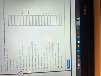 <
Required:
Determine the following measures for 20Y2, rounding to one decimal place, except for dollar amounts, whic
required. Assume 365 days a year.
1. Working capital
2. Current ratio
Quick ratio
Accounts receivable turnover
Number of days' sales in receivables
Inventory turnover
Number of days' sales in inventory
8.
Ratio of fixed assets to long-term liabilities
9.
Ratio of liabilities to stockholders' equity
10. Times interest earned
3.
4.
5.
6.
7.
11. Asset turnover
12. Return on total assets
13. Return on stockholders' equity
14. Return on common stockholders' equity
15. Earnings per share on common stock
16. Price-earnings ratio
17. Dividends per share of common stock
18. Dividend yield
Check My Work
DOG
20
O
@
_____
M
0
W
$
100000
days
days
%
%
%
%
DELL