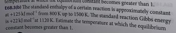 temperat
const ant becomes greater than 1.AB
E6B.3(b) The standard enthalpy of a certain reaction is approximately constant
at +125 kJ mol from 800 K up to 1500 K. The standard reaction Gibbs energy
is +22 kJ mol at 1120 K. Estimate the temperature at which the equilibrium
constant becomes greater than 1.