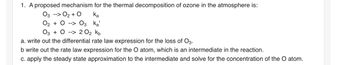 1. A proposed mechanism for the thermal decomposition of ozone in the atmosphere is:
03 --> O₂ + O
Ka
O₂ + 0 --> 03 Ka'
03 02 0₂ Kb
a. write out the differential rate law expression for the loss of O3.
b write out the rate law expression for the O atom, which an intermediate in the reaction.
c. apply the steady state approximation to the intermediate and solve for the concentration of the O atom.