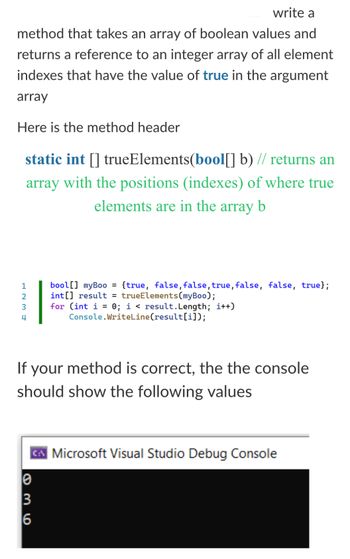 6
936
3
123
2
4
write a
method that takes an array of boolean values and
returns a reference to an integer array of all element
indexes that have the value of true in the argument
array
Here is the method header
static int [] trueElements(bool[] b) // returns an
array with the positions (indexes) of where true
elements are in the array b
bool [] myBoo =
{true, false, false, true, false, false, true};
int[] result = trueElements (myBoo);
for (int i = 0; i < result.Length; i++)
Console.WriteLine(result[i]);
If your method is correct, the the console
should show the following values
Microsoft Visual Studio Debug Console