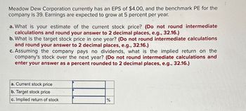 Meadow Dew Corporation currently has an EPS of $4.00, and the benchmark PE for the
company is 39. Earnings are expected to grow at 5 percent per year.
a. What is your estimate of the current stock price? (Do not round intermediate
calculations and round your answer to 2 decimal places, e.g., 32.16.)
b. What is the target stock price in one year? (Do not round intermediate calculations
and round your answer to 2 decimal places, e.g., 32.16.)
c. Assuming the company pays no dividends, what is the implied return on the
company's stock over the next year? (Do not round intermediate calculations and
enter your answer as a percent rounded to 2 decimal places, e.g., 32.16.)
a. Current stock price
b. Target stock price
c. Implied return of stock
%