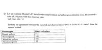 D. Let us examine Mendel's F2 data for the round/wrinkled and yellow/green dihybrid cross. He counted a
total of 556 peas with this observed ratio:
315: 108: 101: 32
Is there an agreement between the expected and observed ratios? Does it fit the 9:3:3:1 ratio? State the
reason behind.
Observed values
Phenotypes
Round yellow
Round green
Wrinkled yellow
Wrinkled green
315
108
101
32
