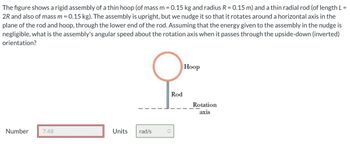 The figure shows a rigid assembly of a thin hoop (of mass m = 0.15 kg and radius R = 0.15 m) and a thin radial rod (of length L =
2R and also of mass m = 0.15 kg). The assembly is upright, but we nudge it so that it rotates around a horizontal axis in the
plane of the rod and hoop, through the lower end of the rod. Assuming that the energy given to the assembly in the nudge is
negligible, what is the assembly's angular speed about the rotation axis when it passes through the upside-down (inverted)
orientation?
Number
7.48
Units
rad/s
Rod
Hoop
Rotation
axis