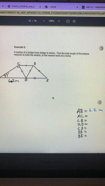SX
POM10_Ch00FM_2nd_C X $ - Home
X
UNIT 8 - TRIGONOM
ced/21064027-BL_MAT_MPM2D1-01_731609_2122Sem2/UNIT%208%20BLANK%20NOTES.pdf
12 / 16
-
100% +
Example 2:
A section of a bridge truss design is shown. Find the total length of the beams
required to build the section, to the nearest tenth of a metre.
H
3
37°
662m
AB= 6.2 m
AL=
CB=
BD=
<D=
DE =
BE =