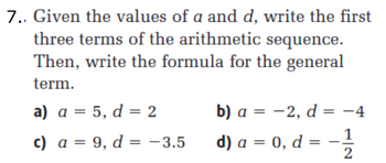 7.. Given the values of a and d, write the first
three terms of the arithmetic sequence.
Then, write the formula for the general
term.
a) a = 5, d = 2
b) a = -2, d = -4
c) a = 9, d = -3.5
d) a = 0, d =
1
2