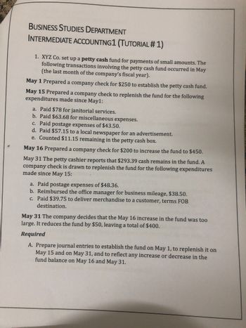 BUSINESS STUDIES DEPARTMENT
INTERMEDIATE ACCOUNTNG1 (TUTORIAL #1)
1. XYZ Co. set up a petty cash fund for payments of small amounts. The
following transactions involving the petty cash fund occurred in May
(the last month of the company's fiscal year).
May 1 Prepared a company check for $250 to establish the petty cash fund.
May 15 Prepared a company check to replenish the fund for the following
expenditures made since May1:
a. Paid $78 for janitorial services.
b. Paid $63.68 for miscellaneous expenses.
c. Paid postage expenses of $43.50.
d. Paid $57.15 to a local newspaper for an advertisement.
e. Counted $11.15 remaining in the petty cash box.
May 16 Prepared a company check for $200 to increase the fund to $450.
May 31 The petty cashier reports that $293.39 cash remains in the fund. A
company check is drawn to replenish the fund for the following expenditures
made since May 15:
a. Paid postage expenses of $48.36.
b. Reimbursed the office manager for business mileage, $38.50.
c. Paid $39.75 to deliver merchandise to a customer, terms FOB
destination.
May 31 The company decides that the May 16 increase in the fund was too
large. It reduces the fund by $50, leaving a total of $400.
Required
A. Prepare journal entries to establish the fund on May 1, to replenish it on
May 15 and on May 31, and to reflect any increase or decrease in the
fund balance on May 16 and May 31.