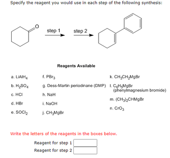 Specify the reagent you would use in each step of the following synthesis:
a. LIAIH4
b. H₂SO4
c. HCI
d. HBr
e. SOCI₂
step 1
step 2
Reagents Available
f. PBr3
k. CH3CH₂MgBr
g. Dess-Martin periodinane (DMP) 1. C6H5MgBr
h. NaH
i. NaOH
j. CH3MgBr
(phenylmagnesium bromide)
m. (CH3)2CHMgBr
n. CrO3
Write the letters of the reagents in the boxes below.
Reagent for step 1
Reagent for step 2