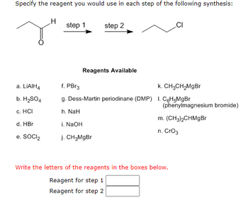 **Organic Chemistry Synthesis Problem**

In this problem, you are asked to specify the reagent used in each step of a given synthesis reaction.

The starting compound is:
- A molecule with the structure CH3-CO-CH3 (acetone).

The target product is:
- CH3-CH2-CH2-Cl (n-propyl chloride).

The synthesis pathway involves 2 steps:
1. Step 1: A reagent that will convert the starting material into an intermediate.
2. Step 2: A reagent that will convert the intermediate into the final product.

**Reagents Available:**
a. LiAlH4
b. H2SO4
c. HCl
d. HBr
e. SOCl2
f. PBr3
g. Dess-Martin periodinane (DMP)
h. NaH
i. NaOH
j. CH3MgBr
k. CH3CH2MgBr
l. C6H5MgBr (phenylmagnesium bromide)
m. (CH3)2CHMgBr
n. CrO3

**Instructions:**

Select reagents from the list to perform the specified conversions.

1. **Reagent for Step 1**:
    - **First**: Reduction of the carbonyl group to convert the acetone (CH3-CO-CH3) into 2-propanol (CH3-CHOH-CH3).
    - The appropriate reagent from the list: LiAlH4 (Option a).
    
2. **Reagent for Step 2**:
    - **Second**: Convert the alcohol group into a chloro derivative to get the final product (CH3-CH2-CH2-Cl).
    - The appropriate reagent from the list: SOCl2 (Option e).

Therefore, 
- The reagent for step 1 is **a (LiAlH4)**.
- The reagent for step 2 is **e (SOCl2)**.

**Answer:**

- **Reagent for step 1:** a
- **Reagent for step 2:** e