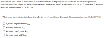 **Penicillinase and Its Kinetic Properties**

Penicillinase, also known as β-lactamase, is a bacterial enzyme that hydrolyzes and inactivates the antibiotic penicillin. Penicillinase follows simple Michaelis–Menten kinetics and reaches half its maximal rate of \(6.8 \times 10^{-10} \, \mu\text{mol} \cdot \text{min}^{-1}\) when the penicillin concentration is \(5.2 \times 10^{-6} \, \text{M}\).

**Question:**
What would happen to the initial reaction velocity, \(V_0\), of penicillinase if the penicillin concentration were \(10.4 \times 10^{-6} \, \text{M}\)?

- \(V_0\) would be greater than \(V_{\max}\).
- \(V_0\) would approach \(V_{\max}\).
- \(V_0\) would exactly equal \(V_{\max}\).
- \(V_0\) would equal half \(V_{\max}\).

**Explanation:**
This question examines the understanding of the Michaelis-Menten kinetics, specifically focusing on the effect of substrate concentration on enzyme reaction velocity. Given the information that half of \(V_{\max}\) is reached at \(5.2 \times 10^{-6} \, \text{M}\), doubling the substrate concentration to \(10.4 \times 10^{-6} \, \text{M}\) would typically bring the reaction velocity closer to \(V_{\max}\), according to the properties of the Michaelis-Menten curve.