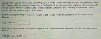 According to a recent study, more than 900 people move to Florida each day! In fact, data show that only
28% of current Florida residents were born in Florida. Let p be the proportion of people who were born in
Florida out of a random sample of 256 Florida residents. Determine the following probabilities. Round
solutions to four decimal places, if necessary.
Find the probability that in a random sample of 256 Florida residents, greater than 18% were born in
Florida.
P(p > 0.18)
Find the probability that in a random sample of 256 Florida residents, between 26% and 35% were born in
Florida.
P(0.26 < p < 0.35)