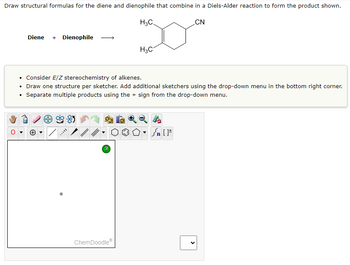 Draw structural formulas for the diene and dienophile that combine in a Diels-Alder reaction to form the product shown.
Diene + Dienophile
?
H₂C
ChemDoodleⓇ
H3C
• Consider E/Z stereochemistry of alkenes.
• Draw one structure per sketcher. Add additional sketchers using the drop-down menu in the bottom right corner.
Separate multiple products using the sign from the drop-down menu.
Sn [F
CN
<