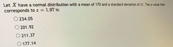 Let X have a normal distribution with a mean of 170 and a standard deviation of 21. The z-value that
corresponds
to z = 1.97 is:
O234.05
O 201.92
O 211.37
177.14