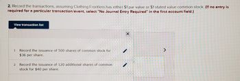 2. Record the transactions, assuming Clothing Frontiers has either $1 par value or $1 stated value common stock. (If no entry is
required for a particular transaction/event, select "No Journal Entry Required" in the first account field.)
View transaction list
1
Record the issuance of 500 shares of common stock for
$36 per share.
2 Record the issuance of 120 additional shares of common
stock for $40 per share.
X
-
>