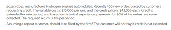 Zozan Corp. manufactures hydrogen engine automobiles. Recently, 450 new orders were placed by customers requesting credit. The variable cost is $35,000 per unit, and the credit price is $43,000 each. Credit is extended for one period, and based on historical experience, payments for 20% of the orders are never collected. The required return is 4% per period.

Assuming a repeat customer, should it be filled by the firm? The customer will not buy if credit is not extended.