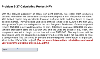 **Problem 6-27 Calculating Project NPV**

With the growing popularity of casual surf print clothing, two recent MBA graduates decided to broaden this casual surf concept to encompass a “surf lifestyle for the home.” With limited capital, they decided to focus on surf print table and floor lamps to accent people’s homes. They projected unit sales of these lamps to be 10,400 in the first year, with growth of 6 percent each year for the next five years. Production of these lamps will require $53,000 in net working capital to start. Total fixed costs are $137,000 per year, variable production costs are $20 per unit, and the units are priced at $62 each. The equipment needed to begin production will cost $595,000. The equipment will be depreciated using the straight-line method over a 5-year life and is not expected to have a salvage value. The tax rate is 24 percent and the required rate of return is 19 percent.
What is the NPV of this project? (Do not round intermediate calculations and round your answer to 2 decimal places, e.g., 32.16.)

[Box with label "NPV"]