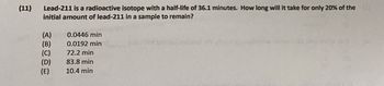 (11)
Lead-211 is a radioactive isotope with a half-life of 36.1 minutes. How long will it take for only 20% of the (
initial amount of lead-211 in a sample to remain?
(A)
0.0446 min
(B)
0.0192 min
asymoonu anton
(C)
72.2 min
(D)
83.8 min
(E)
10.4 min