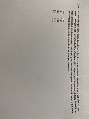 ### Carbon-14 Dating and Archaeological Finds

#### Question 28
An archaeologist claims that a bone in her collection is from a saber-toothed tiger that is believed to have lived 11,000 years ago. Given the half-life of carbon-14 (5,730 years) and the carbon-14 decay rate of living organisms (15.3 disintegrations per minute per gram), if the archaeologist's claim is valid, what will be the decay rate (in disintegrations per minute per gram) of the bone?

**Answer Choices:**
- (A) 2.23
- (B) 1.40
- (C) 4.04
- (D) 57.9
- (E) 15.3

This problem involves using the principles of radioactive decay to estimate the current decay rate in an ancient bone. The half-life of carbon-14 is the time it takes for half of the carbon-14 in a sample to decay. By comparing the number of disintegrations per minute per gram of the bone to that of living organisms, we can deduce its age and validate the archaeologist's claim.
