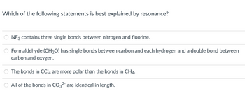 **Question:**

Which of the following statements is best explained by resonance?

**Options:**

1. NF₃ contains three single bonds between nitrogen and fluorine.

2. Formaldehyde (CH₂O) has single bonds between carbon and each hydrogen and a double bond between carbon and oxygen.

3. The bonds in CCl₄ are more polar than the bonds in CH₄.

4. All of the bonds in CO₃²⁻ are identical in length.