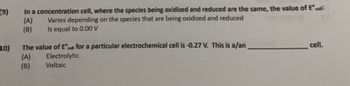 (9)
In a concentration cell, where the species being oxidized and reduced are the same, the value of Eºcell:
Varies depending on the species that are being oxidized and reduced
Is equal to 0.00 V
(A)
(B)
10)
The value of Eºcell for a particular electrochemical cell is -0.27 V. This is a/an
cell.
(A)
Electrolytic
(B)
Voltaic