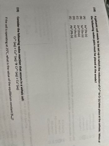 (19)
A galvanic cell needs to be set up in which the reduction of Cr³+ to Cr (s) takes place at the cathode. Which of
(18)
the following redox pairs must be placed at the anode?
(A)
Fe²+/Fe (s)
Sn²+/Sn (s)
(C)
Zn²+/Zn(s)
(D)
Fe³+/Fe (s)
(E)
Pb²+/Pb (s)
mot insmista muistians
i eqoidal muinan
and to istican
AES-
Consider the following redox reaction that occurs in a voltaic cell:
Cr2+ (aq) + Cu²+ (aq) → Cr³+ (aq) + Cu* (aq)
If the cell is operating at 25°C, what is the value of the equilibrium constant (Keq)?