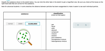 Classify the substance shown in the sketch below. You can click the other tabs in the sketch to get a magnified view. Be sure you check all the boxes on the
right-hand side that are correct for this substance.
Note for advanced students: in some sketches the distance between particles has been exaggerated to make it easier to see each individual particle.
normal
substance
1000X
10,000,000X
classification
(check all that apply)
8 8 8 8 8 8 8 8 8 8
gas
liquid
solid
element
compound
mixture
solution
pure substance
homogeneous mixture
heterogeneous mixture
X
Ś