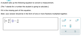 A student sets up the following equation to convert a measurement.
(The ? stands for a number the student is going to calculate.)
Fill in the missing part of this equation.
Note: your answer should be in the form of one or more fractions multiplied together.
µg
3. H*). 0·
dL
63.
= ?
g
mL
x10
X
μ
Ś