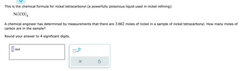 This is the chemical formula for nickel tetracarbonyl (a powerfully poisonous liquid used in nickel refining):

\[ \text{Ni(CO)}_4 \]

A chemical engineer has determined by measurements that there are 3.662 moles of nickel in a sample of nickel tetracarbonyl. How many moles of carbon are in the sample?

Round your answer to 4 significant digits.

[Input Box] mol

There is an input box for entering the number of moles, and a small keypad with options for inputting scientific notation and other numerical operators.