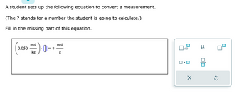 A student sets up the following equation to convert a measurement.
(The ? stands for a number the student is going to calculate.)
Fill in the missing part of this equation.
0.050
mol
kg
= ?
mol
g
口。
x10
X
μ
0|0
G