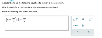 **Measurement Conversion Problem**

A student sets up the following equation to convert a measurement.

(The "?" stands for a number the student is going to calculate.)

**Problem:** Fill in the missing part of this equation.

\[
\left(0.050 \, \frac{\text{mol}}{\text{kg}}\right) \cdot \left[\;\_\;\right] = \, ? \, \frac{\text{mol}}{\text{g}}
\]

There is a diagram showing various symbols and operations a student can choose from to fill in the missing part of the equation. The options include:

- Square selection boxes
- A multiplication symbol (x10)
- A micro symbol (μ)
- A division symbol (÷)
- A reset symbol (↻)