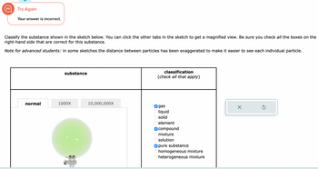 Try Again
Your answer is incorrect.
Classify the substance shown in the sketch below. You can click the other tabs in the sketch to get a magnified view. Be sure you check all the boxes on the
right-hand side that are correct for this substance.
Note for advanced students: in some sketches the distance between particles has been exaggerated to make it easier to see each individual particle.
normal
substance
1000X
10,000,000X
classification
(check all that apply)
gas
liquid
solid
element
compound
mixture
solution
pure substance
homogeneous mixture
Oheterogeneous mixture
X
Ś