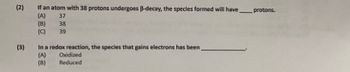 **Question 2:**
If an atom with 38 protons undergoes β-decay, the species formed will have ____ protons.

Options:
- (A) 37
- (B) 38
- (C) 39

**Question 3:**
In a redox reaction, the species that gains electrons has been _________.

Options:
- (A) Oxidized
- (B) Reduced