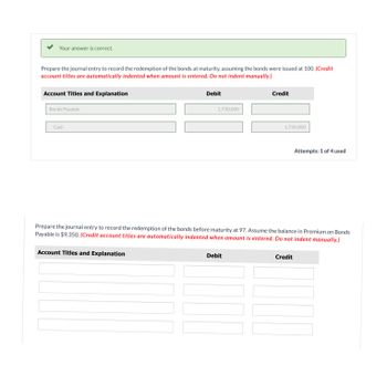 Your answer is correct.
Prepare the journal entry to record the redemption of the bonds at maturity, assuming the bonds were issued at 100. (Credit
account titles are automatically indented when amount is entered. Do not indent manually.)
Account Titles and Explanation
Bonds Payable
Cash
Debit
Account Titles and Explanation
1,730,000
Credit
Debit
1,730,000
Prepare the journal entry to record the redemption of the bonds before maturity at 97. Assume the balance in Premium on Bonds
Payable is $9,350. (Credit account titles are automatically indented when amount is entered. Do not indent manually.)
Attempts: 1 of 4 used
Credit