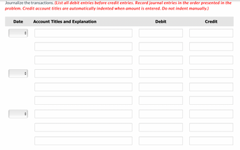 Journalize the transactions. (List all debit entries before credit entries. Record journal entries in the order presented in the
problem. Credit account titles are automatically indented when amount is entered. Do not indent manually.)
Date Account Titles and Explanation
|||||||
Debit
Credit