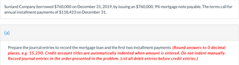 Sunland Company borrowed $760,000 on December 31, 2019, by issuing an $760,000, 9% mortgage note payable. The terms call for
annual installment payments of $118,423 on December 31.
(a)
Prepare the journal entries to record the mortgage loan and the first two installment payments. (Round answers to 0 decimal
places, e.g. 15,250. Credit account titles are automatically indented when amount is entered. Do not indent manually.
Record journal entries in the order presented in the problem. List all debit entries before credit entries.)