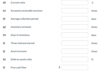 (d)
(e)
(f)
(g)
(h)
(i)
(j)
(k)
(1)
Current ratio
Accounts receivable turnover
Average collection period
Inventory turnover
Days in inventory
Times interest earned
Asset turnover
Debt to assets ratio
Free cash flow
$
:1
times
days
times
days
times
times
%