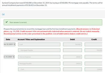 Sunland Company borrowed $760,000 on December 31, 2019, by issuing an $760,000, 9% mortgage note payable. The terms call for
annual installment payments of $118,423 on December 31.
(a)
Your answer is correct.
Prepare the journal entries to record the mortgage loan and the first two installment payments. (Round answers to 0 decimal
places, e.g. 15,250. Credit account titles are automatically indented when amount is entered. Do not indent manually.
Record journal entries in the order presented in the problem. List all debit entries before credit entries.)
Date
Dec. 31, 2019
ec. 31, 2020
Account Titles and Explanation
Cash
Mortgage Payable
Interest Expense
Mortgage Payable
Cash
Debit
760,000
68400
50023
Credit
760,000
118423