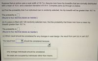 Suppose that an airline uses a seat width of 16.7 in. Assume men have hip breadths that are normally distributed
with a mean of 15 in. and a standard deviation of 0.9 in. Complete parts (a) through (c) below.
(a) Find the probability that if an individual man is randomly selected, his hip breadth will be greater than 16.7 in.
The probability is O
(Round to four decimal places as needed.)
(b) If a plane is filled with 128 randomly selected men, find the probability that these men have a mean hip
breadth greater than 16.7 in.
The probability is
(Round to four decimal places as needed.)
(c) Which result should be considered for any changes in seat design: the result from part (a) or part (b)?
The result from
should be considered because
only average individuals should be considered.
the seats are occupied by individuals rather than means.
