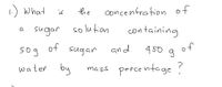 1.) What
the
concenfration of
is
sugar so lution
solufion
containing
50g
of
sugan
and
450 g
water
by
percentage?
mass
