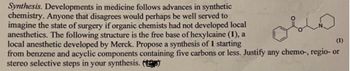 Synthesis. Developments in medicine follows advances in synthetic
chemistry. Anyone that disagrees would perhaps be well served to
imagine the state of surgery if organic chemists had not developed local
anesthetics. The following structure is the free base of hexylcaine (1), a
local anesthetic developed by Merck. Propose a synthesis of 1 starting
(1)
from benzene and acyclic components containing five carbons or less. Justify any chemo-, regio- or
stereo selective steps in your synthesis. (