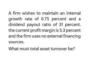 A firm wishes to maintain an internal
growth rate of 6.75 percent and a
dividend payout ratio of 31 percent.
the current profit margin is 5.3 percent
and the firm uses no external financing
sources.
What must total asset turnover be?